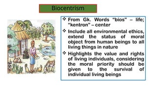 ? From Gk. Words bios C life;
kentron C center
? Include all environmental ethics,
extend the status of moral
object from human beings to all
living things in nature
? Highlights the value and rights
of living individuals, considering
the moral priority should be
given to the survival of
individual living beings
Biocentrism
 