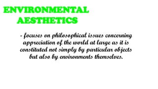 - focuses on philosophical issues concerning
appreciation of the world at large as it is
constituted not simply by particular objects
but also by environments themselves.
ENVIRONMENTAL
AESTHETICS
 