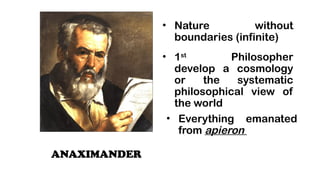 ANAXIMANDER
? Nature without
boundaries (infinite)
? 1st
Philosopher
develop a cosmology
or the systematic
philosophical view of
the world
? Everything emanated
from apieron
 