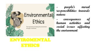 - peoples moral
responsibilities towards
nature
- consequences of
human activities and
social issues affecting
the environment
ENVIROMENTAL
ETHICS
 