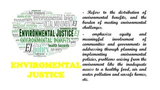 ENVIROMENTAL
JUSTICE
- Refers to the distribution of
environmental benefits, and the
burden of meeting environmental
challenges.
- emphasize equity and
meaningful involvement of
communities and governments in
addressing through planning and
implementing environmental
policies, problems arising from the
environment like the inadequate
access to a healthy food, air and
water pollution and unsafe homes,
etc.
 