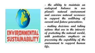 - the ability to maintain an
ecological balance in our
planets natural environment
and conserve natural resources
to support the wellbeing of
current and future generations.
- making decisions and taking
actions that are in the interests
of protecting the natural world,
with particular emphasis on
preserving the capability of the
environment to support human
life.
 
