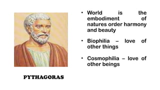 PYTHAGORAS
? World is the
embodiment of
natures order harmony
and beauty
? Biophilia C love of
other things
? Cosmophilia C love of
other beings
 