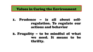 Values in Caring the Environment
1. Prudence C is all about self-
regulation. To regulate our
actions and behavior
2. Frugality C to be mindful of what
we need. It means to be
thrifty.
 