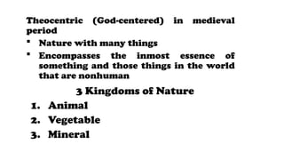 Theocentric (God-centered) in medieval
period
? Nature with many things
? Encompasses the inmost essence of
something and those things in the world
that are nonhuman
3 Kingdoms of Nature
1. Animal
2. Vegetable
3. Mineral
 