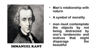 IMMANUEL KANT
? Mans relationship with
nature
? A symbol of morality
? man must contemplate
the objects by not
being distracted by
ones tendencies and
motives that might
disparage the
beautiful
 
