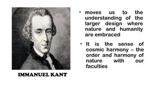 IMMANUEL KANT
? moves us to the
understanding of the
larger design where
nature and humanity
are embraced
? It is the sense of
cosmic harmony C the
order and harmony of
nature with our
faculties
 