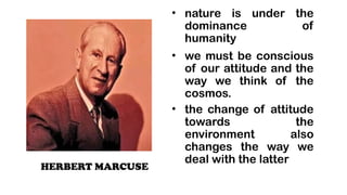 HERBERT MARCUSE
? nature is under the
dominance of
humanity
? we must be conscious
of our attitude and the
way we think of the
cosmos.
? the change of attitude
towards the
environment also
changes the way we
deal with the latter
 