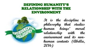 DEFINING HUMANITYS
RELATIONSHIP WITH THE
ENVIRONMENT
It is the discipline in
philosophy that studies
human beings moral
relationship with the
environment and its non-
human contents (Abella,
2016)
 