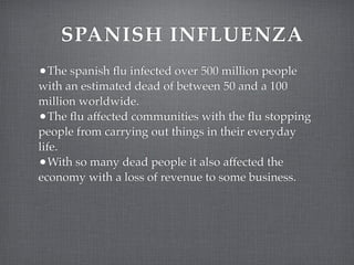 SPANISH INFLUENZA
•The spanish ﬂu infected over 500 million people
with an estimated dead of between 50 and a 100
million worldwide.
•The ﬂu affected communities with the ﬂu stopping
people from carrying out things in their everyday
life.
•With so many dead people it also affected the
economy with a loss of revenue to some business.
 