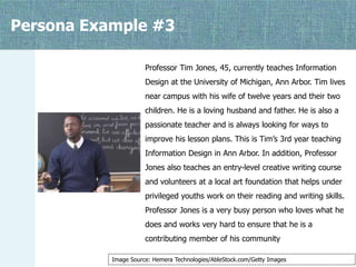 Persona Example #3
Professor Tim Jones, 45, currently teaches Information
Design at the University of Michigan, Ann Arbor. Tim lives
near campus with his wife of twelve years and their two
children. He is a loving husband and father. He is also a
passionate teacher and is always looking for ways to
improve his lesson plans. This is Tim’s 3rd year teaching
Information Design in Ann Arbor. In addition, Professor
Jones also teaches an entry-level creative writing course
and volunteers at a local art foundation that helps under
privileged youths work on their reading and writing skills.
Professor Jones is a very busy person who loves what he

does and works very hard to ensure that he is a
contributing member of his community
Image Source: Hemera Technologies/AbleStock.com/Getty Images

 