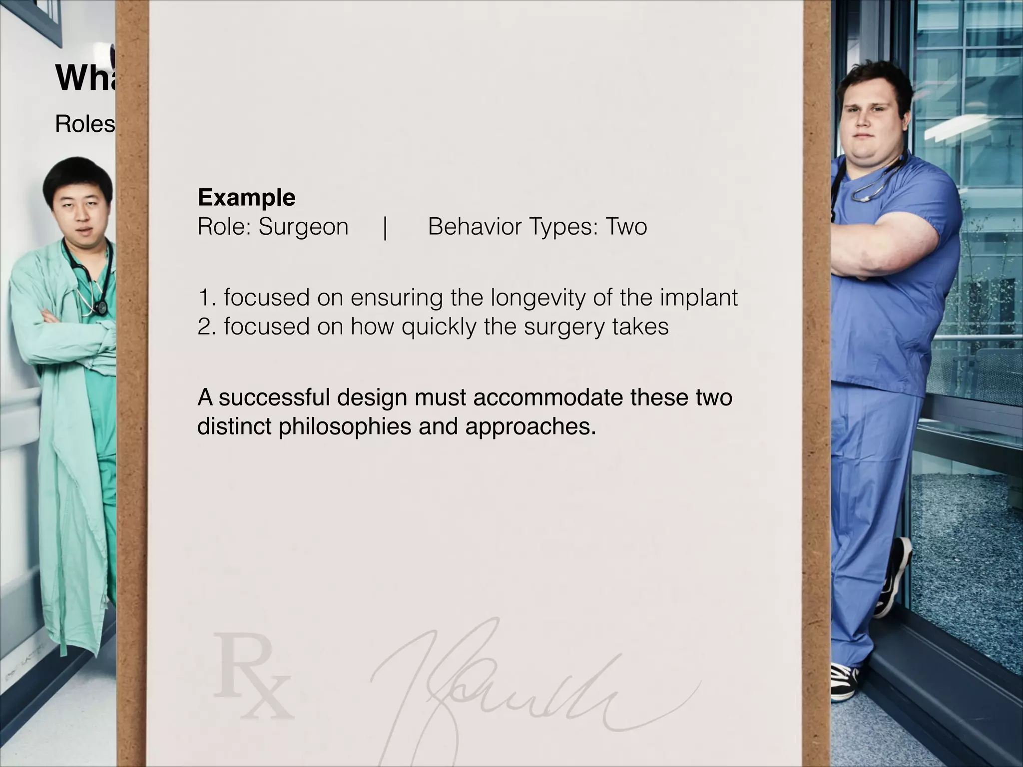 What Personas Are Not
Roles
Example 
Role: Surgeon

|

Behavior Types: Two"

1. focused on ensuring the longevity of the implant 
2. focused on how quickly the surgery takes
A successful design must accommodate these two
distinct philosophies and approaches.

 