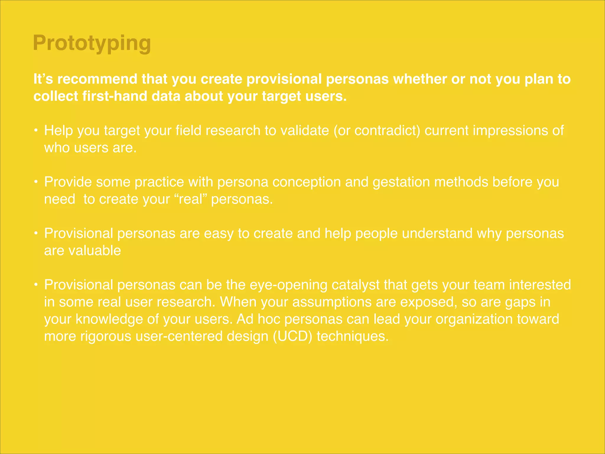 Prototyping
It’s recommend that you create provisional personas whether or not you plan to
collect ﬁrst-hand data about your target users."
!
• Help you target your ﬁeld research to validate (or contradict) current impressions of
who users are. 
• Provide some practice with persona conception and gestation methods before you
need to create your “real” personas.  
• Provisional personas are easy to create and help people understand why personas
are valuable 
• Provisional personas can be the eye-opening catalyst that gets your team interested
in some real user research. When your assumptions are exposed, so are gaps in
your knowledge of your users. Ad hoc personas can lead your organization toward
more rigorous user-centered design (UCD) techniques.

 