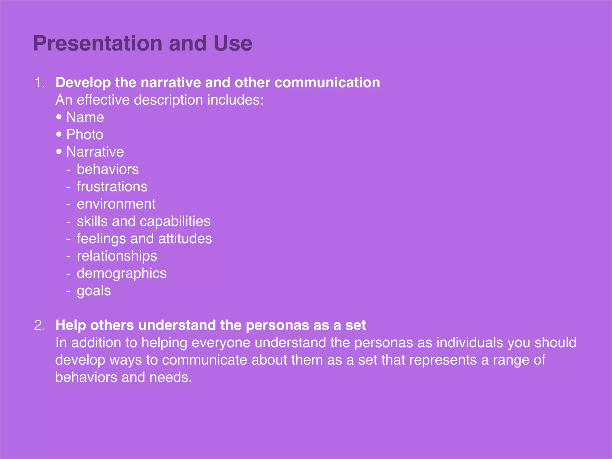 Presentation and Use
1. Develop the narrative and other communication 
An effective description includes:!
• Name!
• Photo!
• Narrative!
- behaviors!
- frustrations!
- environment!
- skills and capabilities!
- feelings and attitudes!
- relationships!
- demographics!
- goals 
2. Help others understand the personas as a set 
In addition to helping everyone understand the personas as individuals you should
develop ways to communicate about them as a set that represents a range of
behaviors and needs.!

 