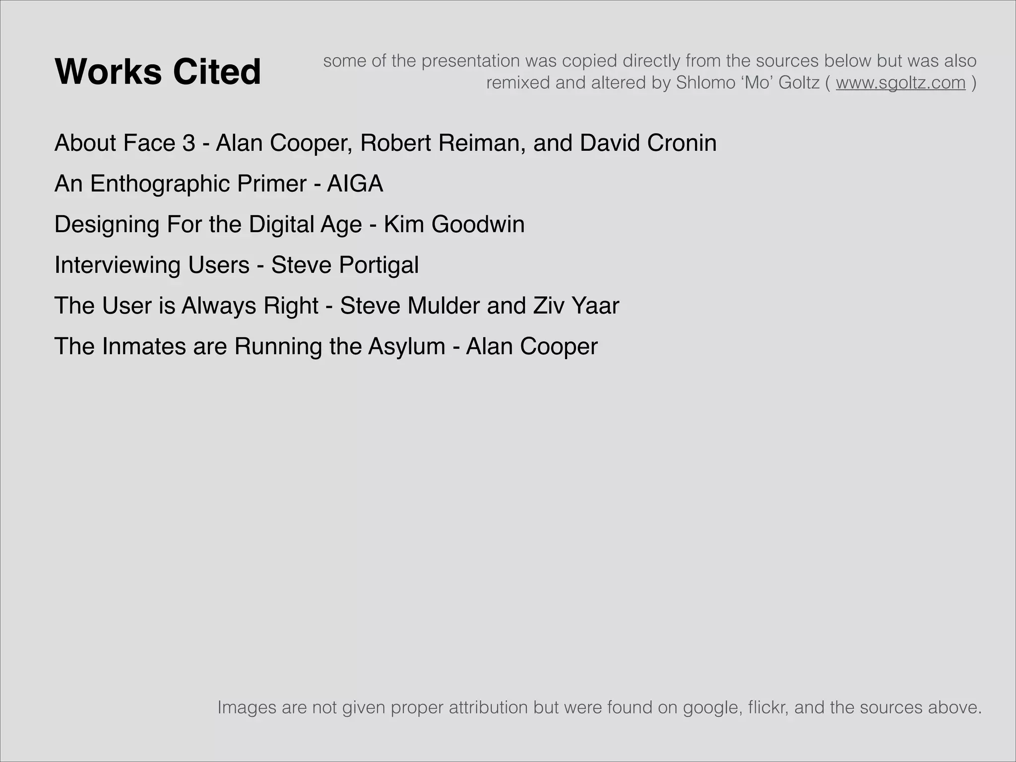 Works Cited

some of the presentation was copied directly from the sources below but was also
remixed and altered by Shlomo ‘Mo’ Goltz ( www.sgoltz.com )

About Face 3 - Alan Cooper, Robert Reiman, and David Cronin!
An Enthographic Primer - AIGA!
Designing For the Digital Age - Kim Goodwin!
Interviewing Users - Steve Portigal!
The User is Always Right - Steve Mulder and Ziv Yaar!
The Inmates are Running the Asylum - Alan Cooper!

Images are not given proper attribution but were found on google, ﬂickr, and the sources above.

 