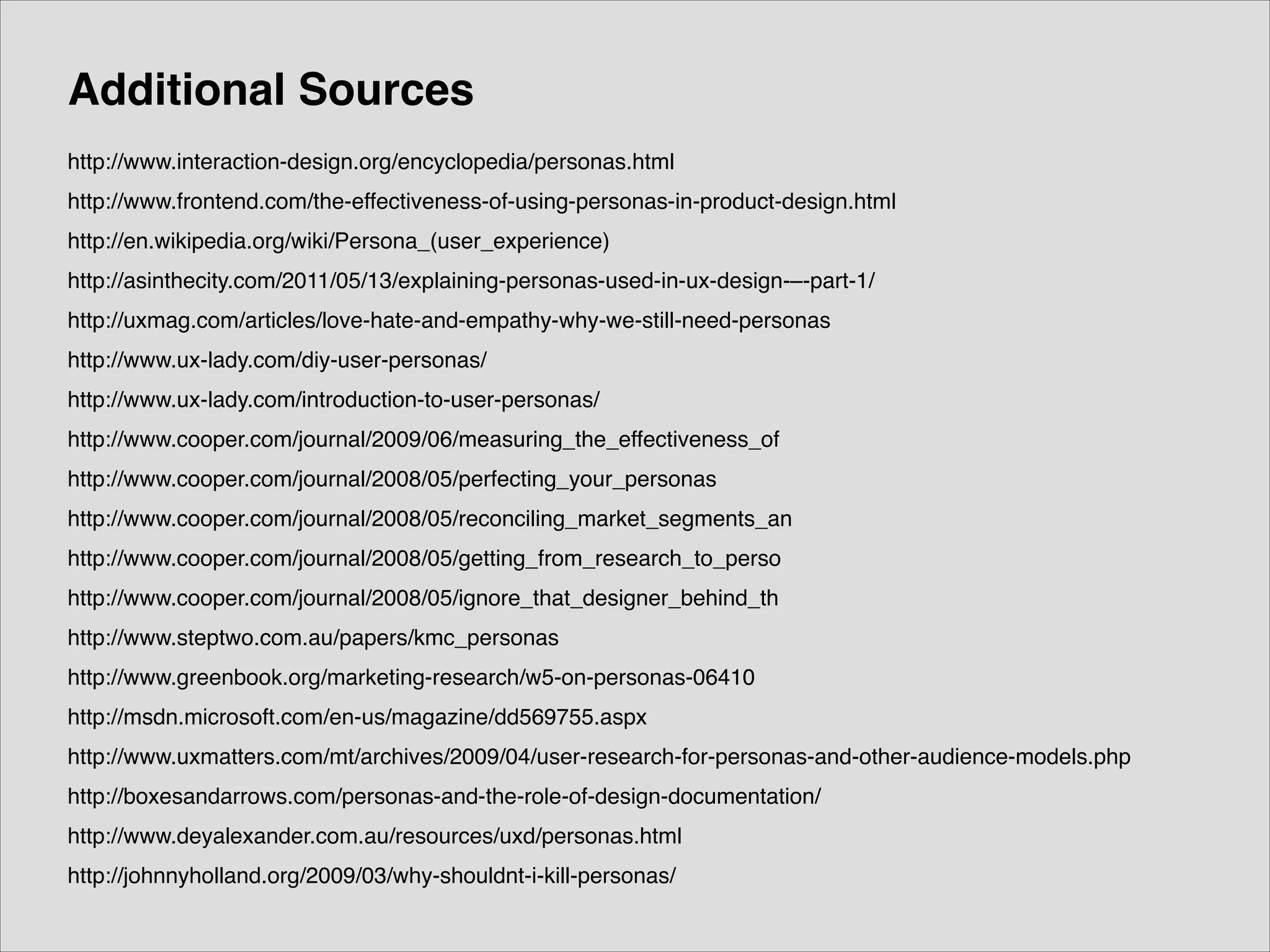 Additional Sources
http://www.interaction-design.org/encyclopedia/personas.html!
http://www.frontend.com/the-effectiveness-of-using-personas-in-product-design.html!
http://en.wikipedia.org/wiki/Persona_(user_experience)!
http://asinthecity.com/2011/05/13/explaining-personas-used-in-ux-design-–-part-1/!
http://uxmag.com/articles/love-hate-and-empathy-why-we-still-need-personas!
http://www.ux-lady.com/diy-user-personas/!
http://www.ux-lady.com/introduction-to-user-personas/!
http://www.cooper.com/journal/2009/06/measuring_the_effectiveness_of!
http://www.cooper.com/journal/2008/05/perfecting_your_personas!
http://www.cooper.com/journal/2008/05/reconciling_market_segments_an!
http://www.cooper.com/journal/2008/05/getting_from_research_to_perso!
http://www.cooper.com/journal/2008/05/ignore_that_designer_behind_th!
http://www.steptwo.com.au/papers/kmc_personas!
http://www.greenbook.org/marketing-research/w5-on-personas-06410!
http://msdn.microsoft.com/en-us/magazine/dd569755.aspx!
http://www.uxmatters.com/mt/archives/2009/04/user-research-for-personas-and-other-audience-models.php!
http://boxesandarrows.com/personas-and-the-role-of-design-documentation/!
http://www.deyalexander.com.au/resources/uxd/personas.html!
http://johnnyholland.org/2009/03/why-shouldnt-i-kill-personas/

 
