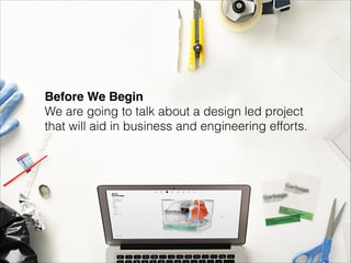 Before We Begin 
We are going to talk about a design led project  
that will aid in business and engineering efforts.

 