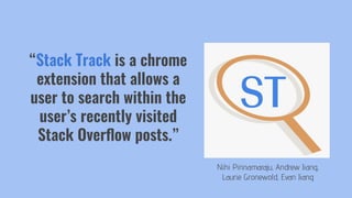 Nihi Pinnamaraju, Andrew Jiang,
Laurie Gronewold, Evan Jiang
“Stack Track is a chrome
extension that allows a
user to search within the
user’s recently visited
Stack Overﬂow posts.”
 