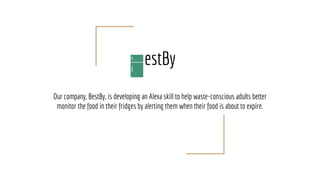 estBy
Our company, BestBy, is developing an Alexa skill to help waste-conscious adults better
monitor the food in their fridges by alerting them when their food is about to expire.
 