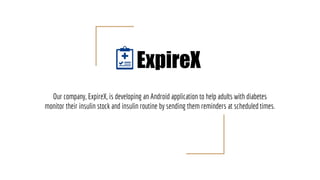 Our company, ExpireX, is developing an Android application to help adults with diabetes
monitor their insulin stock and insulin routine by sending them reminders at scheduled times.
ExpireX
 