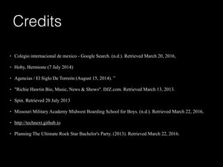 !
• Colegio internacional de mexico - Google Search. (n.d.). Retrieved March 20, 2016,
• Hoby, Hermione (7 July 2014)
• Agencias / El Siglo De Torreón (August 15, 2014). ”
• "Richie Hawtin Bio, Music, News & Shows". DJZ.com. Retrieved March 13, 2013.
• Spin. Retrieved 20 July 2013
• Missouri Military Academy Midwest Boarding School for Boys. (n.d.). Retrieved March 22, 2016,
• http://technext.github.io
• Planning The Ultimate Rock Star Bachelor's Party. (2013). Retrieved March 22, 2016.
Credits
 
