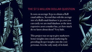 THE	$7.5	MILLION	DOLLAR	QUESTION	
It costs on average $150 to obtain a B2B
email address. Second that with the average
size of a B2B email database is 50,000 you
can easily see an email database as the most
expensive asset a market has, yet how much
do we know about them? Very little.
This project was set up to give marketers
better insights into email marketing by
providing deeper insights into the core
personas. It is the only study of its kind.
 