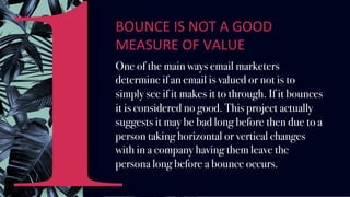 BOUNCE	IS	NOT	A	GOOD	
MEASURE	OF	VALUE		
One of the main ways email marketers
determine if an email is valued or not is to
simply see if it makes it to through. If it bounces
it is considered no good. This project actually
suggests it may be bad long before then due to a
person taking horizontal or vertical changes
with in a company having them leave the
persona long before a bounce occurs.
1
 