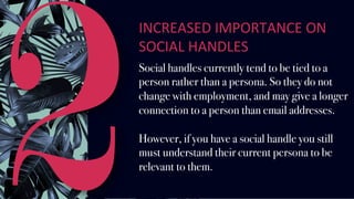 2
INCREASED	IMPORTANCE	ON	
SOCIAL	HANDLES		
Social handles currently tend to be tied to a
person rather than a persona. So they do not
change with employment, and may give a longer
connection to a person than email addresses.
However, if you have a social handle you still
must understand their current persona to be
relevant to them.
 