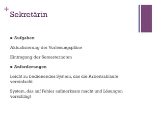 +
    Sekretärin

    n    Aufgaben

    Aktualisierung der Vorlesungspläne

    Eintragung der Semesternoten

    n    Anforderungen

    Leicht zu bedienendes System, das die Arbeitsabläufe
    vereinfacht

    System, das auf Fehler aufmerksam macht und Lösungen
    vorschlägt
 