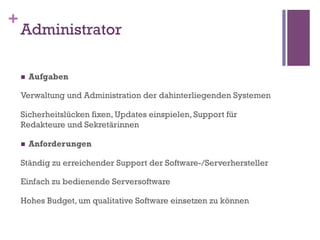 +
    Administrator

    n    Aufgaben

    Verwaltung und Administration der dahinterliegenden Systemen

    Sicherheitslücken fixen, Updates einspielen, Support für
    Redakteure und Sekretärinnen

    n    Anforderungen

    Ständig zu erreichender Support der Software-/Serverhersteller

    Einfach zu bedienende Serversoftware

    Hohes Budget, um qualitative Software einsetzen zu können
 
