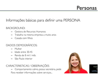 Personas	


Informações básicas para deﬁnir uma PERSONA	

	

BACKGROUND:	

   –  Gestora de Recursos Humanos	

   –  Trabalha na mesma empresa a muito anos	

   –  Casada com ﬁlhos	

	

DADOS DEMOGRÁFICOS:	

   –    Mulher	

   –    Idade entre 30-45	

   –    Renda de 8 mil / mês	

   –    São Paulo interior	

	

CARACTERISTICAS / OBSERVAÇÕES	

   –  Comportamento calmo, possui secretária, pede 	

   Para receber informações sobre serviços...	

 