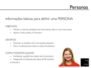 Personas	


Informações básicas para deﬁnir uma PERSONA	

	

OBJETIVOS:	

    –  Manter o nível de satisfação dos funcionários alto e o turn over baixo	

    –  Apoiar a área jurídica e ﬁnanceira	

	

DESAFIOS:	

    –  Executar os projetos com uma equipe pequena	

    –  Gerar mudanças para todas as áreas da empresa	

	

COMO PODEMOS AJUDAR:	

    –  Facilitando a gestão dos dados dos funcionários 	

    –  Integrando os sistemas das áreas de RH, Jurídico	

    e ﬁnanceira	

 