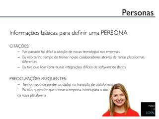 Personas	


Informações básicas para deﬁnir uma PERSONA	

	

CITAÇÕES:	

    –  No passado foi difícil a adoção de novas tecnologias nas empresas	

    –  Eu não tenho tempo de treinar novos colaboradores através de tantas plataformas
       diferentes	

    –  Eu tive que lidar com muitas integrações difíceis de software de dados	

	

PREOCUPAÇÕES FREQUENTES:	

    –  Tenho medo de perder os dados na transição de plataformas	

    –  Eu não quero ter que treinar a empresa inteira para o uso	

    da nova plataforma	

 