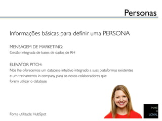 Personas	


Informações básicas para deﬁnir uma PERSONA	

	

MENSAGEM DE MARKETING:	

Gestão integrada de bases de dados de RH	

	

ELEVATOR PITCH:	

Nós lhe oferecemos um database intuitivo integrado a suas plataformas existentes 	

e um treinamento in company para os novos colaboradores que 	

forem utilizar o database	

	

	

	

	

	

Fonte utilizada: HubSpot 	

	

 