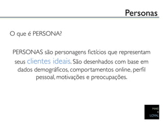 Personas	


O que é PERSONA?	

                       	

 PERSONAS são personagens ﬁctícios que representam
 seus clientes ideais. São desenhados com base em
  dados demográﬁcos, comportamentos online, perﬁl
          pessoal, motivações e preocupações.	


                         	

 