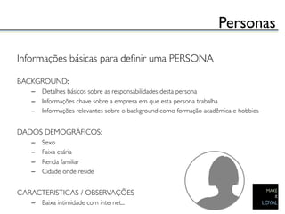 Personas	


Informações básicas para deﬁnir uma PERSONA	

	

BACKGROUND:	

   –  Detalhes básicos sobre as responsabilidades desta persona	

   –  Informações chave sobre a empresa em que esta persona trabalha	

   –  Informações relevantes sobre o background como formação acadêmica e hobbies	

	

DADOS DEMOGRÁFICOS:	

   –    Sexo	

   –    Faixa etária	

   –    Renda familiar	

   –    Cidade onde reside	

	

CARACTERISTICAS / OBSERVAÇÕES	

   –  Baixa intimidade com internet...	

 