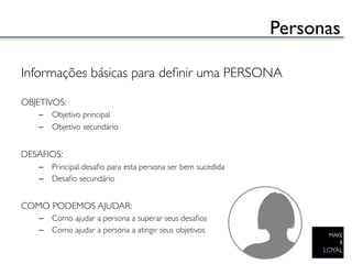 Personas	


Informações básicas para deﬁnir uma PERSONA	

	

OBJETIVOS:	

    –  Objetivo principal	

    –  Objetivo secundário	

	

DESAFIOS:	

    –  Principal desaﬁo para esta persona ser bem sucedida	

    –  Desaﬁo secundário	

	

COMO PODEMOS AJUDAR:	

    –  Como ajudar a persona a superar seus desaﬁos	

    –  Como ajudar a persona a atingir seus objetivos	

 
