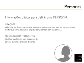 Personas	


Informações básicas para deﬁnir uma PERSONA	

	

CITAÇÕES:	

Incluir citações, frases ditas durante entrevistas, que representem bem sua persona. Isto vai
facilitar que outras pessoas da empresa compreendam bem sua persona.	

	

PREOCUPAÇÕES FREQUENTES:	

Identiﬁcar as objeções mais frequentes da 	

persona durante o processo de venda.	

 