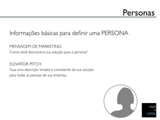 Personas	


Informações básicas para deﬁnir uma PERSONA	

	

MENSAGEM DE MARKETING:	

Como você descreveria sua solução para a persona?	

	

ELEVATOR PITCH:	

Faça uma descrição simples e consistente de sua solução 	

para todas as pessoas de sua empresa.	

 