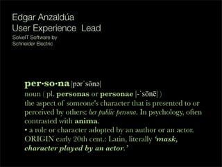 per•so•na|p!rˈsōn!|
noun ( pl. personas or personae |-ˈsōnē| )
the aspect of someone's character that is presented to or
perceived by others: her public persona. In psychology, often
contrasted with anima.
• a role or character adopted by an author or an actor.
ORIGIN early 20th cent.: Latin, literally ‘mask,
character played by an actor.’
Edgar Anzaldúa
User Experience Lead
 