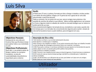 Luís Silva
(Foto)
Perfil:
O Pedro tem 27 anos, é solteiro, formado em Arte e Design e trabalha a recibos verdes
num atelier de artes gráficas. Alugou um T1 perto do mar e gosta de ter uma vida
descontraída e perto da natureza.
Todas as semanas faz um jantar em sua casa para os amigos mais próximos e faz
questão de cozinhar ele próprio o que oferece. Adora comida vegetariana e vai comprar
os frutos e legumes todos os sábados de manhã no mercado biológico que se realiza no
jardim perto de sua casa.
Está constantemente ligado à net através do seu smartphone, e por vezes, quando não
tem tempo para ir ao mercado, faz a encomenda dos legumes para o jantar através de
sites de fornecedores locais ou pelo telefone, para entregarem em casa.
Objectivos Pessoais:
Gostava de ter uma vida sem
horários fixos que lhe desse tempo
para aplicar toda a sua criatividade
na arte.
Objectivos Profissionais:
Quer abrir o seu próprio atelier de
design e dedicar-se a projetos
inovadores na área da
sustentabilidade, de preferência
exportáveis para o exterior.
Descrição do Dia-a-Dia:
7:30: Acorda e vai fazer a sua corrida matinal perto da praia;
8:30: Apanha o comboio para ir trabalhar;
9:00: Começa o seu trabalho no atelier. O Luis neste momento está a fazer um trabalho inovador
na área de design de embalagens alimentares feitas com materiais recicláveis;
13:00: Pausa para o almoço- o Luís levou comida de casa que aquece no microondas da copa do
atelier; depois vai dar um passeio pelo jardim público mais próximo;
14:00: Continua o trabalho no atelier;
18:00: Termina o seu trabalho do dia e passa na loja de legumes e frutas local para se abastecer;
20:30: Janta em casa ao mesmo tempo que liga o portátil ou a televisão para ir sabendo as
últimas novidades.
22:00 : Vai de bicicleta a um café perto de sua casa, para beber um copo com uns amigos;
00:00: Deita-se a ouvir música nos seus phones.
Utilizador
Copyright Fábrica de Startups
 