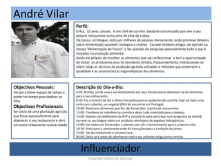 André Vilar
(Foto)
Perfil:
O Rui, 32 anos, casado, é um chef de cozinha bastante conceituado que tem o seu
próprio restaurante numa zona de elite de Lisboa.
Ele possui um blogue, visto por milhares de pessoas diariamente, onde promove debates
sobre alimentação saudável, biológica e criativa. Escreve também artigos de opinião na
revista “Alimentação do futuro”, e faz questão de pesquisar pessoalmente tudo o que é
inovador na produção alimentar.
Gosta ele próprio de escolher os alimentos que vai confeccionar e tem a oportunidade
de visitar os produtores seus fornecedores diretos, frequentemente, interessando-se
sobre todas as técnicas de produção agrícola utilizadas e métodos que preservem a
qualidade e as características organolépticas dos alimentos.
Objectivos Pessoais:
Ser pai a breve espaço de tempo e
poder ter tempo para dedicar ao
filho.
Objectivos Profissionais:
Ser sócio de uma plantação agrícola
que fosse autossuficiente para
abastecer o seu restaurante e abrir
um outro restaurante noutra cidade.
Descrição do Dia-a-Dia:
6:30: Acorda, saí de casa e vai diretamente aos seus fornecedores abastecer-se de alimentos
para o seu restaurante;
8:30: Faz a ementa do dia e deixa instruções para os ajudantes de cozinha; hoje vai fazer uma
tarte com ruibarbo, um vegetal difícil de encontrar em Portugal;
10:00: Receciona alimentos que lhe são fornecidos à porta do restaurante;
13:00: Coordena os trabalhos na cozinha e deixa tudo orientado para o almoço;
14:00: Recebe um telefonema da RTP a convidá-lo para participar num programa da manhã;
escreve no seu blogue sobre um produtor alentejano de vegetais hidropónicos;
15:00: Vai visitar um fornecedor e planeia com ele o fornecimento para o próximo mês;
18:30: Volta para o restaurante onde dá instruções para a confeção do jantar;
23:00 : Sai do restaurante e vai para casa;
00:00: Deita-se e antes de adormecer revê o seu próximo artigo para a revista.
Influenciador
Copyright Fábrica de Startups
 