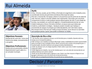 Rui Almeida
(Foto)
Perfil:
O Rui, 54 anos, casado, pai de 3 filhos, é formado em engenharia civil e trabalha como
coordenador da área de património da Câmara Municipal de Lisboa.
Para ele a reconversão do espaço urbano é uma premissa que faz parte do seu ideal de
vida. Para ele, Lisboa é uma das cidades mais importantes da Europa com uma forte
componente turística e onde qualquer pessoa deveria gostar de viver. É uma cidade de
turistas, mas também um centro de negócios e fundamentalmente terá de ser uma
cidade virada para o futuro. Ele tenta contribuir um pouco para que Lisboa seja
moderna, sustentável e ecológica. Qualquer projeto inovador que implique a
reconversão de espaços municipais que estão decadentes, tem nele todo o apoio.
Nos tempos livres o Rui tem por hobby arranjar bicicletas já em desuso ou avariadas
que qualquer pessoa queira para poder-se deslocar na cidade.
Objectivos Pessoais:
Gostava de ter uma casa numa zona
histórica da cidade, reconvertendo-a
a seu gosto.
Objectivos Profissionais:
Gostaria de ser promovido a diretor
departamental e quem sabe vir a
ser vereador municipal..
Descrição do Dia-a-Dia:
7:30: Acorda, toma o pequeno-almoço e vai de bicicleta para o trabalho. Quando está mau
tempo usa os transportes públicos;
9:00: Começa o seu trabalho na Câmara Municipal: avalia a viabilidade de projetos apresentados
pelos munícipes ou por entidades oficiais. Neste momento está a avaliar uma proposta para a
transformação do jardim botânico num parque temático (borboletário);
13:00: Vai almoçar com um amigo arquiteto e falam sobre o que está a mudar na paisagem
urbana de Lisboa;
14:00: Regressa ao trabalho, mas saí de imediato para ir ver uma obra de reconversão de um
edifício histórico num centro cultural.
18:00: Saí da Câmara Municipal e regressa a casa. Veste o seu fato-macaco e dirige-se à sua
garagem onde possui uma mini oficina de arranjo de bicicletas.
20:30: Janta na companhia da familia e lê o jornal com as noticias do dia.
Decisor / Parceiro
Copyright Fábrica de Startups
 