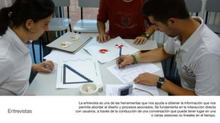 Entrevistas
La entrevista es una de las herramientas que nos ayuda a obtener la información que nos
permite abordar el diseño y procesos asociados. Se fundamenta en la interacción directa
con usuarios, a través de la conducción de una conversación que puede tener lugar en una
o varias sesiones no lineales en el tiempo.
 