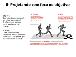 8- Projetando com foco no objetivo 
Objetivos 
Qual o objetivo de seu usuário 
em utilizar o seu sistema? 
O software deve auxiliar a 
persona a alcançar este 
objetivo. 
Scenario 
Como é o ambiente de 
trabalho do usuário, condições, 
tecnologias e situação em que 
ele deve executar a tarefa? 
 