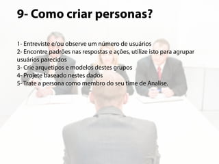 9- Como criar personas? 
1- Entreviste e/ou observe um número de usuários 
2- Encontre padrões nas respostas e ações, utilize isto para agrupar 
usuários parecidos 
3- Crie arquetipos e modelos destes grupos 
4- Projete baseado nestes dados 
5- Trate a persona como membro do seu time de Analise. 
 