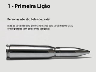 1 - Primeira Lição 
Personas não são balas de prata! 
Mas, se você não está projetando algo para você mesmo usar, 
então porque tem que ser do seu jeito? 
 