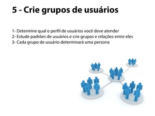 5 - Crie grupos de usuários 
1- Determine qual o perfil de usuários você deve atender 
2- Estude padrões de usuários e crie grupos e relações entre eles 
3- Cada grupo de usuário determinará uma persona 
 
