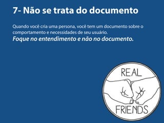 7- Não se trata do documento 
Quando você cria uma persona, você tem um documento sobre o 
comportamento e necessidades de seu usuário. 
Foque no entendimento e não no documento. 
 