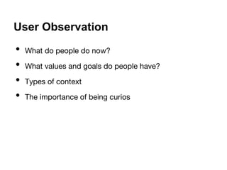 User Observation 
• What do people do now? 
• What values and goals do people have? 
• Types of context 
• The importance of being curios 
 